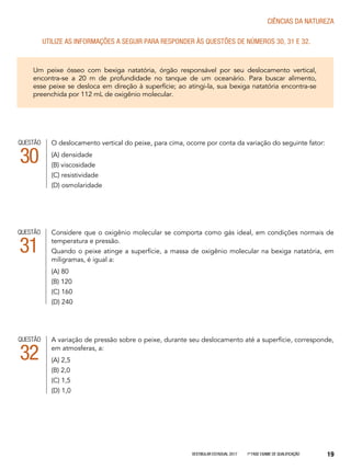 Vestibular Estadual 2017 1ª fase Exame de Qualificação 19
CIências da natureza
Utilize as informações a seguir para responder às questões de números 30, 31 e 32.
Um peixe ósseo com bexiga natatória, órgão responsável por seu deslocamento vertical,
encontra-se a 20 m de profundidade no tanque de um oceanário. Para buscar alimento,
esse peixe se desloca em direção à superfície; ao atingi-la, sua bexiga natatória encontra-se
preenchida por 112 mL de oxigênio molecular.
O deslocamento vertical do peixe, para cima, ocorre por conta da variação do seguinte fator:
(A) densidade
(B) viscosidade
(C) resistividade
(D) osmolaridade
QUESTÃO
30
A variação de pressão sobre o peixe, durante seu deslocamento até a superfície, corresponde,
em atmosferas, a:
(A) 2,5
(B) 2,0
(C) 1,5
(D) 1,0
QUESTÃO
32
Considere que o oxigênio molecular se comporta como gás ideal, em condições normais de
temperatura e pressão.
Quando o peixe atinge a superfície, a massa de oxigênio molecular na bexiga natatória, em
miligramas, é igual a:
(A) 80
(B) 120
(C) 160
(D) 240
QUESTÃO
31
 
