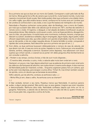 Vestibular Estadual 2017 1ª fase Exame de Qualificação2
LINGUAGENS
Era a primeira vez que as duas iam ao morro do Castelo. Começaram a subir pelo lado da Rua
do Carmo. Muita gente há no Rio de Janeiro que nunca lá foi, muita haverá morrido, muita mais
nascerá e morrerá sem lá pôr os pés. Nem todos podem dizer que conhecem uma cidade inteira.
Um velho inglês, que aliás andara terras e terras, confiava-me há muitos anos em Londres que
de Londres só conhecia bem o seu clube, e era o que lhe bastava da metrópole e do mundo.
Natividade e Perpétua conheciam outras partes, além de Botafogo, mas o morro do Castelo,
por mais que ouvissem falar dele e da cabocla que lá reinava em 1871, era-lhes tão estranho e
remoto como o clube. O íngreme, o desigual, o mal calçado da ladeira mortificavam os pés às
duas pobres donas. Não obstante, continuavam a subir, como se fosse penitência, devagarinho,
cara no chão, véu para baixo. A manhã trazia certo movimento; mulheres, homens, crianças que
desciam ou subiam, lavadeiras e soldados, algum empregado, algum lojista, algum padre, todos
olhavam espantados para elas, que aliás vestiam com grande simplicidade; mas há um donaire*
que se não perde, e não era vulgar naquelas alturas. A mesma lentidão no andar, comparada à
rapidez das outras pessoas, fazia desconfiar que era a primeira vez que ali iam. (...)
Com efeito, as duas senhoras buscavam disfarçadamente o número da casa da cabocla, até
que deram com ele. A casa era como as outras, trepada no morro. Subia-se por uma escadinha,
estreita, sombria, adequada à aventura. Quiseram entrar depressa, mas esbarraram com dous
sujeitos que vinham saindo, e coseram-se ao portal. Um deles perguntou-lhes familiarmente se
iam consultar a adivinha.
– Perdem o seu tempo, concluiu furioso, e hão de ouvir muito disparate...
– É mentira dele, emendou o outro, rindo; a cabocla sabe muito bem onde tem o nariz.
Hesitaram um pouco; mas, logo depois advertiram que as palavras do primeiro eram sinal certo
da vidência e da franqueza da adivinha; nem todos teriam a mesma sorte alegre. A dos meninos
da Natividade podia ser miserável, e então... Enquanto cogitavam passou fora um carteiro, que
as fez subir mais depressa, para escapar a outros olhos. Tinham fé, mas tinham também vexame
da opinião, como um devoto que se benzesse às escondidas.
Velho caboclo, pai da adivinha, conduziu as senhoras à sala. (...)
– Minha filha já vem, disse o velho. As senhoras como se chamam?
(...)
A falar verdade, temiam o seu tanto, Perpétua menos que Natividade. A aventura parecia
audaz, e algum perigo possível. Não ponho aqui os seus gestos; imaginai que eram inquietos
e desconcertados. Nenhuma dizia nada. Natividade confessou depois que tinha um nó na
garganta. Felizmente, a cabocla não se demorou muito; ao cabo de três ou quatro minutos, o
pai a trouxe pela mão, erguendo a cortina do fundo.
MACHADO DE ASSIS
Esaú e Jacó. Rio de Janeiro: Francisco Alves, 1976.
*donaire − elegância
5
10
15
20
25
30
 