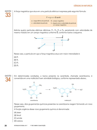 Vestibular Estadual 2017 1ª fase Exame de Qualificação20
CIências da natureza
QUESTÃO
33
Em determinadas condições, a toxina presente na carambola, chamada caramboxina, é
convertida em uma molécula X sem atividade biológica, conforme representado abaixo.
	
Nesse caso, dois grupamentos químicos presentes na caramboxina reagem formando um novo
grupamento.
A função orgânica desse novo grupamento químico é denominada:
(A) éster
(B) fenol
(C) amida
(D) cetona
QUESTÃO
34
caramboxina	 molécula X
OH
OH
HO
O
O
H3CO
NH2
OH O
NH
H3CO
OH
O + H2O
Admita quatro partículas elétricas idênticas, P1, P2, P3 e P4, penetrando com velocidades de
mesmo módulo em um campo magnético uniforme B, conforme ilustra o esquema.
Nesse caso, a partícula em que a força magnética atua com maior intensidade é:
(A) P1
(B) P2
(C) P3
(D) P4
P1
P2
P3
P4
B
A força magnética que atua em uma partícula elétrica é expressa pela seguinte fórmula:
F = q × v × B senθ
q – carga elétrica da partícula
v – velocidade da partícula
B – campo magnético
θ – ângulo entre a velocidade da partícula
	 e o campo magnético
 