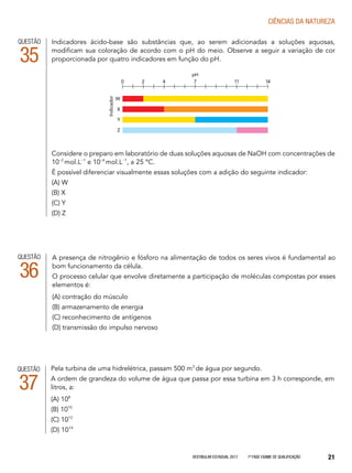 Vestibular Estadual 2017 1ª fase Exame de Qualificação 21
CIências da natureza
Indicadores ácido-base são substâncias que, ao serem adicionadas a soluções aquosas,
modificam sua coloração de acordo com o pH do meio. Observe a seguir a variação de cor
proporcionada por quatro indicadores em função do pH.
Considere o preparo em laboratório de duas soluções aquosas de NaOH com concentrações de
10−2
mol.L-1
e 10−6
mol.L-1
, a 25 ºC.
É possível diferenciar visualmente essas soluções com a adição do seguinte indicador:
(A) W
(B) X
(C) Y
(D) Z
QUESTÃO
35
0 2 4 7 11 14
pH
W
X
Y
Z
Indicador
QUESTÃO
36
A presença de nitrogênio e fósforo na alimentação de todos os seres vivos é fundamental ao
bom funcionamento da célula.
O processo celular que envolve diretamente a participação de moléculas compostas por esses
elementos é:
(A) contração do músculo
(B) armazenamento de energia
(C) reconhecimento de antígenos
(D) transmissão do impulso nervoso
Pela turbina de uma hidrelétrica, passam 500 m3
de água por segundo.
A ordem de grandeza do volume de água que passa por essa turbina em 3 h corresponde, em
litros, a:
(A) 108
(B) 1010
(C) 1012
(D) 1014
QUESTÃO
37
 
