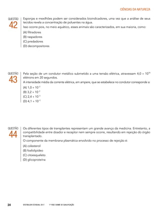 Vestibular Estadual 2017 1ª fase Exame de Qualificação24
CIências da natureza
Os diferentes tipos de transplantes representam um grande avanço da medicina. Entretanto, a
compatibilidade entre doador e receptor nem sempre ocorre, resultando em rejeição do órgão
transplantado.
O componente da membrana plasmática envolvido no processo de rejeição é:
(A) colesterol
(B) fosfolipídeo
(C) citoesqueleto
(D) glicoproteína
QUESTÃO
44
Esponjas e mexilhões podem ser considerados bioindicadores, uma vez que a análise de seus
tecidos revela a concentração de poluentes na água.
Isso ocorre pois, no meio aquático, esses animais são caracterizados, em sua maioria, como:
(A) filtradores
(B) raspadores
(C) predadores
(D) decompositores
QUESTÃO
42
Pela seção de um condutor metálico submetido a uma tensão elétrica, atravessam 4,0 × 1018
elétrons em 20 segundos.
A intensidade média da corrente elétrica, em ampere, que se estabelece no condutor corresponde a:
(A) 1,0 × 10−2
(B) 3,2 × 10−2
(C) 2,4 × 10−3
(D) 4,1 × 10−3
QUESTÃO
43
 