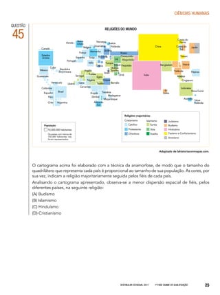 Vestibular Estadual 2017 1ª fase Exame de Qualificação 25
CIências humanas
QUESTÃO
45
religiões do mundo
Estados
Unidos
Canadá
México
Cuba
Venezuela
Brasil
Argentina
Colômbia
Peru
Chile
Equador
Guatemala
República
Dominicana
Portugal
Espanha
França Alemanha
Bélgica
Itália
Grécia
Ucrânia
Romênia
Irlanda
Reino
Unido
Rússia
Cazaquistão
Afeganistão
Paquistão
Arábia
Saudita
Turquia
Argélia
Nigéria
Egito
Etiópia
Sudão Somália
Madagascar
África do
Sul
Camarões
Angola Tanzânia
Zâmbia
Moçambique
GanaLibéria
Tunísia
Senegal Índia
Sri
Lanka
Indonésia
Austrália
Nova Guiné
Nova
Zelândia
Filipinas
Cingapura
Malásia
Vietnã
Tailândia
Bangladesh
Taiwan
JapãoCoreia do
Sul
Coreia do
Norte
ChinaFinlândia
Suécia
Noruega
Dinamarca
Suíça
Irã
Iraque
Omã
Israel
O cartograma acima foi elaborado com a técnica da anamorfose, de modo que o tamanho do
quadrilátero que representa cada país é proporcional ao tamanho de sua população. As cores, por
sua vez, indicam a religião majoritariamente seguida pelos fiéis de cada país.
Analisando o cartograma apresentado, observa-se a menor dispersão espacial de fiéis, pelos
diferentes países, na seguinte religião:
(A) Budismo
(B) Islamismo
(C) Hinduísmo
(D) Cristianismo
Adaptado de lahistoriaconmapas.com.
Cristianismo
Católico Sunita
Protestante Xiita
Ortodoxo Ibadita
Islamismo Judaísmo
Budismo
Hinduísmo
Taoísmo e Confucionismo
Xintoísmo
Religiões majoritárias
10.000.000 habitantes
Os países com menos de
150.000 habitantes não
foram representados.
População
 