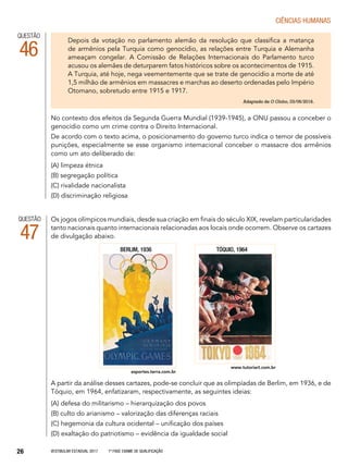 Vestibular Estadual 2017 1ª fase Exame de Qualificação26
CIências humanas
QUESTÃO
47
A partir da análise desses cartazes, pode-se concluir que as olimpíadas de Berlim, em 1936, e de
Tóquio, em 1964, enfatizaram, respectivamente, as seguintes ideias:
(A) defesa do militarismo – hierarquização dos povos
(B) culto do arianismo – valorização das diferenças raciais
(C) hegemonia da cultura ocidental – unificação dos países
(D) exaltação do patriotismo – evidência da igualdade social
Os jogos olímpicos mundiais, desde sua criação em finais do século XIX, revelam particularidades
tanto nacionais quanto internacionais relacionadas aos locais onde ocorrem. Observe os cartazes
de divulgação abaixo.
esportes.terra.com.br
www.tutoriart.com.br
QUESTÃO
46
No contexto dos efeitos da Segunda Guerra Mundial (1939-1945), a ONU passou a conceber o
genocídio como um crime contra o Direito Internacional.
De acordo com o texto acima, o posicionamento do governo turco indica o temor de possíveis
punições, especialmente se esse organismo internacional conceber o massacre dos armênios
como um ato deliberado de:
(A) limpeza étnica
(B) segregação política
(C) rivalidade nacionalista
(D) discriminação religiosa
Depois da votação no parlamento alemão da resolução que classifica a matança
de armênios pela Turquia como genocídio, as relações entre Turquia e Alemanha
ameaçam congelar. A Comissão de Relações Internacionais do Parlamento turco
acusou os alemães de deturparem fatos históricos sobre os acontecimentos de 1915.
A Turquia, até hoje, nega veementemente que se trate de genocídio a morte de até
1,5 milhão de armênios em massacres e marchas ao deserto ordenadas pelo Império
Otomano, sobretudo entre 1915 e 1917.
Adaptado de O Globo, 03/06/2016.
Berlim, 1936 Tóquio, 1964
 