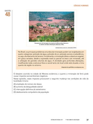 Vestibular Estadual 2017 1ª fase Exame de Qualificação 27
CIências humanas
QUESTÃO
48
No Brasil, os principais problemas oriundos da mineração podem ser englobados em
quatro categorias: poluição da água, poluição do ar, poluição sonora e subsidência,
ou seja, afundamento do terreno. Inicialmente, a mineração afeta a cobertura vegetal,
em graus variados, desde a supressão total ou parcial na área a ser minerada, até
a utilização de grandes volumes de água. A atividade gera profundas alterações,
modificando toda a estrutura física e social tanto do local onde está situada a mina
quanto da região no entorno.
Adaptado de ge902ferro.wordpress.com.
Rompimento da barragem de rejeitos da Mineradora Samarco,
no distrito de Bento Rodrigues (Mariana, MG).
O desastre ocorrido na cidade de Mariana evidenciou o quanto a mineração de ferro pode
causar impactos socioambientais negativos.
Nesse episódio, esses impactos provocaram a seguinte mudança nas condições de vida da
localidade mineira:
(A) ampliação do número de idosos
(B) aumento da desigualdade salarial
(C) interrupção definitiva do extrativismo
(D) deslocamento compulsório da população
noticias.terra.com.br, novembro/2015.
 