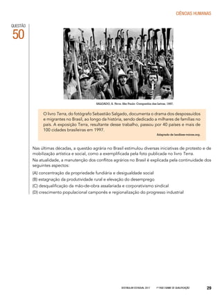 Vestibular Estadual 2017 1ª fase Exame de Qualificação 29
CIências humanas
QUESTÃO
50
O livro Terra, do fotógrafo Sebastião Salgado, documenta o drama dos despossuídos
e migrantes no Brasil, ao longo da história, sendo dedicado a milhares de famílias no
país. A exposição Terra, resultante desse trabalho, passou por 40 países e mais de
100 cidades brasileiras em 1997.
Adaptado de landless-voices.org.
Nas últimas décadas, a questão agrária no Brasil estimulou diversas iniciativas de protesto e de
mobilização artística e social, como a exemplificada pela foto publicada no livro Terra.
Na atualidade, a manutenção dos conflitos agrários no Brasil é explicada pela continuidade dos
seguintes aspectos:
(A) concentração da propriedade fundiária e desigualdade social
(B) estagnação da produtividade rural e elevação do desemprego
(C) desqualificação da mão-de-obra assalariada e corporativismo sindical
(D) crescimento populacional camponês e regionalização do progresso industrial
SALGADO, S. Terra. São Paulo: Companhia das Letras, 1997.
 