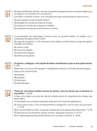Vestibular Estadual 2017 1ª fase Exame de Qualificação 3
LINGUAGENS
QUESTÃO
04
QUESTÃO
01
Tinham fé, mas tinham também vexame da opinião, como um devoto que se benzesse às
escondidas. (l. 25-26)
A frase acima expõe um ponto de vista do narrador acerca do comportamento ambíguo das
personagens.
Uma passagem que antecipa a exposição desse ponto de vista está registrada em:
(A) continuavam a subir, como se fosse penitência, devagarinho, cara no chão, véu para baixo.
	(l. 9-10)
(B) A mesma lentidão no andar, comparada à rapidez das outras pessoas, fazia desconfiar (l. 13-14)
(C) Subia-se por uma escadinha, estreita, sombria, adequada à aventura. (l. 16-17)
(D) Um deles perguntou-lhes familiarmente se iam consultar a adivinha. (l. 18-19)
No texto de Machado de Assis, narra-se um episódio protagonizado por duas personagens que
se dirigem a uma consulta com uma adivinha.
Com base no exposto no texto, uma motivação para essa consulta pode ser descrita como:
(A) preocupação oriunda de perda de bens
(B) decepção em virtude de traição de amigos
(C) angústia em função de mudanças no trabalho
(D) ansiedade derivada de acontecimentos na família
A caracterização das personagens centrais se faz, em grande medida, em relação com a
composição do espaço onde circulam.
No segundo parágrafo (l. 6-14), observa-se essa relação na ênfase dada ao seguinte aspecto
retratado no ambiente:
(A) censura moral
(B) rotinas de trabalho
(C) preconceito religioso
(D) diferenças de gênero
QUESTÃO
02
O íngreme, o desigual, o mal calçado da ladeira mortificavam os pés às duas pobres donas.
(l. 8-9)
Nessa frase, um recurso de linguagem é utilizado para reforçar o incômodo das personagens.
Esse recurso é denominado:
(A) paráfrase
(B) gradação
(C) eufemismo
(D) exemplificação
QUESTÃO
03
 