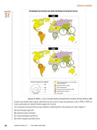 Vestibular Estadual 2017 1ª fase Exame de Qualificação30
CIências humanas
A partir da análise dos mapas, identifica-se que a diminuição da pobreza, entre 1990 e 1999, foi
mais acentuada em determinada região do mundo.
Um processo socioeconômico que explica o desempenho alcançado por essa região é:
(A) tecnificação agrícola
(B) redistribuição fundiária
(C) industrialização periférica
(D) reformulação previdenciária
QUESTÃO
51
Adaptado de TERRA, L. e outros. Conexões: Estudos de Geografia Geral e do Brasil. São Paulo: Moderna, 2008.
Distribuição das pessoas que vivem com menos de um dólar por dia
1990
1999
500500
200
100
10
Número de pessoas (em milhões) Países desenvolvidos, norte da África
e Oriente Médio
América Latina e Caribe
África Subsaariana
Europa Central e Oriental e CEI
Ásia Oriental e Pacífico
Sul da Ásia
 