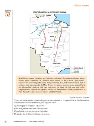 Vestibular Estadual 2017 1ª fase Exame de Qualificação32
CIências humanas
QUESTÃO
53
Com a implantação dos projetos logísticos mencionados, a competitividade dos fazendeiros
brasileiros será mais intensificada pelo seguinte fator:
(A) eliminação de impostos aduaneiros
(B) localização dos mercados consumidores
(C) qualidade dos artigos comercializados
(D) rapidez do deslocamento das mercadorias
RORAIMA
AMAZONAS
AMAPÁ
Belém
MARANHÃO
PARANÁ
SÃO PAULO
MINAS
GERAIS
MATO GROSSO
DO SUL
TOCANTINS
DF
GOIÁS
Cuiabá
MATO GROSSO
PARÁ
Santarém
Barcarena
ParagominasPedral do Lourenço
Açailândia
Palmas
Marabá
Eldorado dos Carajás
Redenção
Santana
do Araguaia
Lucas do Rio Verde
Sinop
Mirititituba
AMAZONAS
RIO
RIO
TAPAJÓS
RIO
TOCANTINS
Goiânia
Estrela do Oeste
Projetos logísticos no centro-norte do brasil
Ferrovia Norte-Sul
Ferrovia Paraense
Ferrogrão
Rodovias
Hidrovias
Adaptado de O Globo, 14/03/2016.
Nos últimos meses, iniciativas em hidrovias, rodovias e ferrovias registraram algum
avanço para a abertura da chamada saída Norte, ou Arco Norte, que poderá,
segundo a Confederação Nacional da Agricultura (CNA), reduzir em mais de 30% o
custo do frete da produção do Mato Grosso enviada ao exterior, o que possibilitaria
um adicional de renda de 10% para o produtor de soja e de 20% para o de milho.
Da porteira da fazenda até o porto, o custo do transporte da produção brasileira é
mais de quatro vezes superior ao dos Estados Unidos.
 