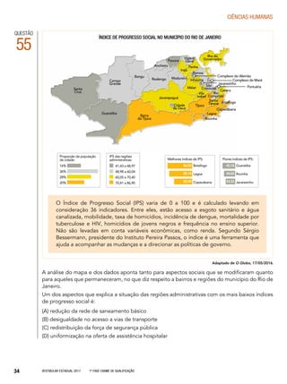 Vestibular Estadual 2017 1ª fase Exame de Qualificação34
CIências humanas
Campo
Grande
Santa
Cruz
Guaratiba
Barra
da Tijuca
Jacarepaguá
Cidade
de Deus
Bangu
Realengo Madureira
Méier
Pavuna
Vigário
Geral
Vila
Isabel
Rio
Comprido
Lagoa
Rocinha
Copacabana
Centro
Ilha do
Governador
Penha
Irajá
Tijuca
Ramos
São
Cristóvão
Complexo da Maré
Complexo do Alemão
Jacarezinho
Portuária
Botafogo
Santa
Teresa
Anchieta
Inhaúma
QUESTÃO
55
O Índice de Progresso Social (IPS) varia de 0 a 100 e é calculado levando em
consideração 36 indicadores. Entre eles, estão acesso a esgoto sanitário e água
canalizada, mobilidade, taxa de homicídios, incidência de dengue, mortalidade por
tuberculose e HIV, homicídios de jovens negros e frequência no ensino superior.
Não são levadas em conta variáveis econômicas, como renda. Segundo Sérgio
Bessermann, presidente do Instituto Pereira Passos, o índice é uma ferramenta que
ajuda a acompanhar as mudanças e a direcionar as políticas de governo.
A análise do mapa e dos dados aponta tanto para aspectos sociais que se modificaram quanto
para aqueles que permaneceram, no que diz respeito a bairros e regiões do município do Rio de
Janeiro.
Um dos aspectos que explica a situação das regiões administrativas com os mais baixos índices
de progresso social é:
(A) redução da rede de saneamento básico
(B) desigualdade no acesso a vias de transporte
(C) redistribuição da força de segurança pública
(D) uniformização na oferta de assistência hospitalar
Adaptado de O Globo, 17/05/2016.
índice de progresso social no município do rio de janeiro
16%
36%
28%
20%
Proporção da população
da cidade:
41,43 a 48,97
48,98 a 60,04
60,05 a 70,40
70,41 a 86,90
IPS das regiões
administrativas:
Botafogo
Lagoa
Copacabana
86,90
85,18
82,49
Melhores índices de IPS:
Guaratiba
Rocinha
Jacarezinho
45,18
44,60
43,53
Piores índices de IPS:
 