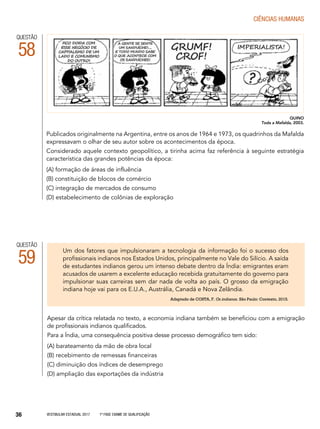 Vestibular Estadual 2017 1ª fase Exame de Qualificação36
CIências humanas
QUESTÃO
58
Publicados originalmente na Argentina, entre os anos de 1964 e 1973, os quadrinhos da Mafalda
expressavam o olhar de seu autor sobre os acontecimentos da época.
Considerado aquele contexto geopolítico, a tirinha acima faz referência à seguinte estratégia
característica das grandes potências da época:
(A) formação de áreas de influência
(B) constituição de blocos de comércio
(C) integração de mercados de consumo
(D) estabelecimento de colônias de exploração
QUINO
Toda a Mafalda, 2003.
QUESTÃO
59
Apesar da crítica relatada no texto, a economia indiana também se beneficiou com a emigração
de profissionais indianos qualificados.
Para a Índia, uma consequência positiva desse processo demográfico tem sido:
(A) barateamento da mão de obra local
(B) recebimento de remessas financeiras
(C) diminuição dos índices de desemprego
(D) ampliação das exportações da indústria
Um dos fatores que impulsionaram a tecnologia da informação foi o sucesso dos
profissionais indianos nos Estados Unidos, principalmente no Vale do Silício. A saída
de estudantes indianos gerou um intenso debate dentro da Índia: emigrantes eram
acusados de usarem a excelente educação recebida gratuitamente do governo para
impulsionar suas carreiras sem dar nada de volta ao país. O grosso da emigração
indiana hoje vai para os E.U.A., Austrália, Canadá e Nova Zelândia.
Adaptado de COSTA, F. Os indianos. São Paulo: Contexto, 2015.
 
