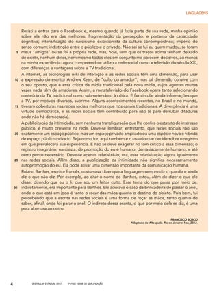 Vestibular Estadual 2017 1ª fase Exame de Qualificação4
LINGUAGENS
Resisti a entrar para o Facebook e, mesmo quando já fazia parte de sua rede, minha opinião
sobre ela não era das melhores: fragmentação da percepção, e portanto da capacidade
cognitiva; intensificação do narcisismo exibicionista da cultura contemporânea; império do
senso comum; indistinção entre o público e o privado. Não sei se fui eu quem mudou, se foram
meus “amigos” ou se foi a própria rede, mas, hoje, sem que os traços acima tenham deixado
de existir, nenhum deles, nem mesmo todos eles em conjunto me parecem decisivos, ao menos
na minha experiência: agora compreendo e utilizo a rede social como a televisão do século XXI,
com diferenças e vantagens sobre a TV tradicional.
A internet, as tecnologias wiki de interação e as redes sociais têm uma dimensão, para usar
a expressão do escritor Andrew Keen, de “culto do amador”, mas tal dimensão convive com
o seu oposto, que é essa crítica da mídia tradicional pela nova mídia, cujos agentes muitas
vezes nada têm de amadores. Assim, a metatelevisão do Facebook opera tanto selecionando
conteúdo da TV tradicional como submetendo-o à crítica. E faz circular ainda informações que
a TV, por motivos diversos, suprime. Alguns acontecimentos recentes, no Brasil e no mundo,
tiveram coberturas nas redes sociais melhores que nos canais tradicionais. A divergência é uma
virtude democrática, e as redes sociais têm contribuído para isso (e para derrubar ditaduras
onde não há democracia).
A publicização da intimidade, sem nenhuma transfiguração que lhe confira o estatuto de interesse
público, é muito presente na rede. Deve-se lembrar, entretanto, que redes sociais não são
exatamente um espaço público, mas um espaço privado ampliado ou uma espécie nova e híbrida
de espaço público-privado. Seja como for, aqui também é o usuário que decide sobre o registro
em que prevalecerá sua experiência. E não se deve exagerar no tom crítico a essa dimensão; o
registro imaginário, narcisista, de promoção do eu é humano, demasiadamente humano, e até
certo ponto necessário. Deve-se apenas relativizá-lo; ora, essa relativização vigora igualmente
nas redes sociais. Além disso, a publicização da intimidade não significa necessariamente
autopromoção do eu. Ela pode ativar uma dimensão importante da comunicação humana.
Roland Barthes, escritor francês, costumava dizer que a linguagem sempre diz o que diz e ainda
diz o que não diz. Por exemplo, ao citar o nome de Barthes, estou, além de dizer o que ele
disse, dizendo que eu o li, que sou um leitor culto. Esse tema do que passa por meio de,
indiretamente, era importante para Barthes. Ele adorava o caso da brincadeira de passar o anel,
onde o que está em jogo é tanto o roçar das mãos quanto o destino do objeto. Pois bem, fui
percebendo que a escrita nas redes sociais é uma forma de roçar as mãos, tanto quanto de
saber, afinal, onde foi parar o anel. O indireto dessa escrita, o que por meio dela se diz, é uma
pura abertura ao outro.
FRANCISCO BOSCO
Adaptado de Alta ajuda. Rio de Janeiro: Foz, 2012.
5
10
15
20
25
30
 