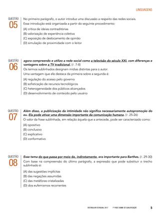 Vestibular Estadual 2017 1ª fase Exame de Qualificação 5
LINGUAGENS
Esse tema do que passa por meio de, indiretamente, era importante para Barthes. (l. 29-30)
Com base na compreensão do último parágrafo, a expressão que pode substituir o trecho
sublinhado é:
(A) das sugestões implícitas
(B) das negações assumidas
(C) das metáforas cristalizadas
(D) dos eufemismos recorrentes
QUESTÃO
08
Além disso, a publicização da intimidade não significa necessariamente autopromoção do
eu. Ela pode ativar uma dimensão importante da comunicação humana. (l. 25-26)
O valor da frase sublinhada, em relação àquela que a antecede, pode ser caracterizado como:
(A) opositivo
(B) conclusivo
(C) explicativo
(D) conformativo
QUESTÃO
07
QUESTÃO
06
agora compreendo e utilizo a rede social como a televisão do século XXI, com diferenças e
vantagens sobre a TV tradicional. (l. 7-8)
Os termos sublinhados designam mídias distintas para o autor.
Uma vantagem que ele destaca da primeira sobre a segunda é:
(A) regulação do acesso pelo governo
(B) sofisticação de recursos tecnológicos
(C) heterogeneidade dos públicos alcançados
(D) desenvolvimento de conteúdo pelo usuário
QUESTÃO
05
No primeiro parágrafo, o autor introduz uma discussão a respeito das redes sociais.
Essa introdução está organizada a partir do seguinte procedimento:
(A) crítica de ideias contraditórias
(B) valorização de experiência coletiva
(C) exposição de deslocamento de opinião
(D) simulação de proximidade com o leitor
 