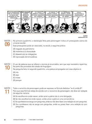 Vestibular Estadual 2017 1ª fase Exame de Qualificação6
LINGUAGENS
QUESTÃO
09
No primeiro quadrinho, a declaração feita pela personagem indica um pressuposto acerca do
universo escolar.
Esse pressuposto pode ser associado, na escola, à seguinte prática:
(A) negação do patriotismo
(B) intolerância à diversidade
(C) desestímulo às indagações
(D) reprovação de brincadeiras
QUESTÃO
10
O uso de palavras que se referem a termos já enunciados, sem que seja necessário repeti-los,
faz parte dos processos de coesão da linguagem.
Na pergunta feita no segundo quadrinho, uma palavra empregada com esse objetivo é:
(A) nós
(B) aqui
(C) nossa
(D) porque
QUESTÃO
11
Todo o raciocínio da personagem pode ser expresso na fórmula dedutiva “se A, então B”.
Para que essa fórmula esteja de acordo com o raciocínio da personagem, ela deve ser redigida
da seguinte maneira:
(A) Se escolhemos onde nascer, então amar a pátria não é uma obrigação.
(B) Se não escolhemos onde nascer, então amar a pátria é uma conveniência.
(C) Se a professora se zanga com perguntas, então eu não devo fazer uma redação só com perguntas.
(D) Se a professora não se zanga com perguntas, então eu posso fazer uma redação só com
	perguntas.
QUINO
updateordie.com
 