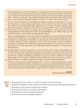 Vestibular Estadual 2017 1ª fase Exame de Qualificação 7
LINGUAGENS
Nosso pensamento, como toda entidade viva, nasce para se vestir de fronteiras. Essa invenção
é uma espécie de vício de arquitetura, pois não há infinito sem linha do horizonte. A verdade é
que a vida tem fome de fronteiras. Porque essas fronteiras da natureza não servem apenas para
fechar. Todas as membranas orgânicas são entidades vivas e permeáveis. São fronteiras feitas
para, ao mesmo tempo, delimitar e negociar: o “dentro” e o “fora” trocam-se por turnos.
Um dos casos mais notáveis na construção de fronteiras acontece no mundo das aves. É o caso
do nosso tucano, o tucano africano, que fabrica o ninho a partir do oco de uma árvore. Nesse
vão, a fêmea se empareda literalmente, erguendo, ela e o macho, um tapume de barro. Essa
parede tem apenas um pequeno orifício, ele é a única janela aberta sobre o mundo. Naquele
cárcere escuro, a fêmea arranca as próprias penas para preparar o ninho das futuras crias. Se
quisesse desistir da empreitada, ela morreria, sem possibilidade de voar. Mesmo neste caso de
consentida clausura, a divisória foi inventada para ser negada.
Mas o que aqueles pássaros construíram não foi uma parede: foi um buraco. Erguemos paredes
inteiras como se fôssemos tucanos cegos. De um e do outro lado há sempre algo que morre,
truncado do seu lado gêmeo. Aprendemos a demarcarmo-nos do Outro e do Estranho como
se fossem ameaças à nossa integridade. Temos medo da mudança, medo da desordem,
medo da complexidade. Precisamos de modelos para entender o universo (que é, afinal, um
pluriverso ou um multiverso), que foi construído em permanente mudança, no meio do caos e
do imprevisível.
A própria palavra “fronteira” nasceu como um conceito militar, era o modo como se designava a
frente de batalha. Nesse mesmo berço aconteceu um fato curioso: um oficial do exército francês
inventou um código de gravação de mensagens em alto-relevo. Esse código servia para que,
nas noites de combate, os soldados pudessem se comunicar em silêncio e no escuro. Foi a partir
desse código que se inventou o sistema de leitura Braille. No mesmo lugar em que nasceu a
palavra “fronteira” sucedeu um episódio que negava o sentido limitador da palavra.
A fronteira concebida como vedação estanque tem a ver com o modo como pensamos e vivemos
a nossa própria identidade. Somos um pouco como a tucana que se despluma dentro do escuro:
temos a ilusão de que a nossa proteção vem da espessura da parede. Mas seriam as asas e a
capacidade de voar que nos devolveriam a segurança de ter o mundo inteiro como a nossa casa.
MIA COUTO
Adaptado de fronteiras.com, 10/08/2014.
5
10
15
20
25
QUESTÃO
12
A exposição do autor confere um caratér universal ao tema das fronteiras.
No primeiro parágrafo, a marca linguística que melhor evidencia esse caráter conferido ao tema é:
(A) predomínio dos verbos no presente do indicativo
(B) emprego das aspas como índice de formalidade
(C) destaque de estruturas explicativas diversas
(D) uso de elementos de negação categórica
 