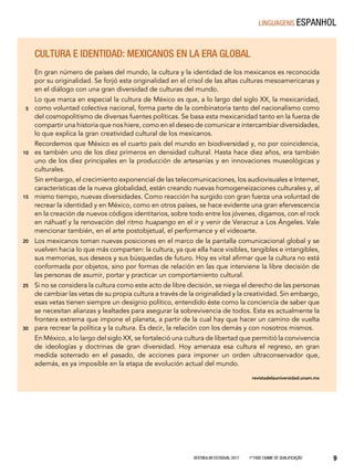 Vestibular Estadual 2017 1ª fase Exame de Qualificação 9
Cultura e identidad: Mexicanos en la era global
En gran número de países del mundo, la cultura y la identidad de los mexicanos es reconocida
por su originalidad. Se forjó esta originalidad en el crisol de las altas culturas mesoamericanas y
en el diálogo con una gran diversidad de culturas del mundo.
Lo que marca en especial la cultura de México es que, a lo largo del siglo XX, la mexicanidad,
como voluntad colectiva nacional, forma parte de la combinatoria tanto del nacionalismo como
del cosmopolitismo de diversas fuentes políticas. Se basa esta mexicanidad tanto en la fuerza de
compartir una historia que nos hiere, como en el deseo de comunicar e intercambiar diversidades,
lo que explica la gran creatividad cultural de los mexicanos.
Recordemos que México es el cuarto país del mundo en biodiversidad y, no por coincidencia,
es también uno de los diez primeros en densidad cultural. Hasta hace diez años, era también
uno de los diez principales en la producción de artesanías y en innovaciones museológicas y
culturales.
Sin embargo, el crecimiento exponencial de las telecomunicaciones, los audiovisuales e Internet,
características de la nueva globalidad, están creando nuevas homogeneizaciones culturales y, al
mismo tiempo, nuevas diversidades. Como reacción ha surgido con gran fuerza una voluntad de
recrear la identidad y en México, como en otros países, se hace evidente una gran efervescencia
en la creación de nuevos códigos identitarios, sobre todo entre los jóvenes, digamos, con el rock
en náhuatl y la renovación del ritmo huapango en el ir y venir de Veracruz a Los Ángeles. Vale
mencionar también, en el arte postobjetual, el performance y el videoarte.
Los mexicanos toman nuevas posiciones en el marco de la pantalla comunicacional global y se
vuelven hacia lo que más comparten: la cultura, ya que ella hace visibles, tangibles e intangibles,
sus memorias, sus deseos y sus búsquedas de futuro. Hoy es vital afirmar que la cultura no está
conformada por objetos, sino por formas de relación en las que interviene la libre decisión de
las personas de asumir, portar y practicar un comportamiento cultural.
Si no se considera la cultura como este acto de libre decisión, se niega el derecho de las personas
de cambiar las vetas de su propia cultura a través de la originalidad y la creatividad. Sin embargo,
esas vetas tienen siempre un designio político, entendido éste como la conciencia de saber que
se necesitan alianzas y lealtades para asegurar la sobrevivencia de todos. Esta es actualmente la
frontera extrema que impone el planeta, a partir de la cual hay que hacer un camino de vuelta
para recrear la política y la cultura. Es decir, la relación con los demás y con nosotros mismos.
En México, a lo largo del siglo XX, se fortaleció una cultura de libertad que permitió la convivencia
de ideologías y doctrinas de gran diversidad. Hoy amenaza esa cultura el regreso, en gran
medida soterrado en el pasado, de acciones para imponer un orden ultraconservador que,
además, es ya imposible en la etapa de evolución actual del mundo.
revistadelauniversidad.unam.mx
5
10
15
20
25
30
linguagens espanhol
 