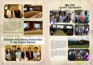 Through the Civil Society Coalition on the Convention on
the Rights of the Child (CRC Coalition), two (2) VIDES
Youth Leaders, who are also members of the Children Talk
to Children (C2C) Network, were invited to attend a small
group dialogue with Marta Santos Pais, the Special
Representative of the United Nations Secretary-General
on Violence Against Children. Angelo Alisna and
Ma. Ericka Quilos, both from Brgy. San Roque in Quezon
City, attended the event with VIDES Social Worker and
staff, Sarah Aguilar and Ma. Riza Velasco.
The dialogue which was organized by the Child Rights
Coalition Asia (CRC Asia) was held at Manila Hotel on June
6, 2017.
VIDES Staff had there Advent Recollection in the
morning of December 18, 2017. VIDES
Chairperson, Sr. Josefina “Jojo” Carrasco, FMA
was the one who facilitated the recollection
which was held at St. Augustine Major Seminary
(SASMA). After the recollection the group went
straight the Divine Word Seminary for the
Eucharistic Celebration presided by Rev. Fr.
Elmer Flores, SVD.
After the morning recollection, Sr. Jojo
surprised the staff as she distributed her
Christmas presents to all of them. The staff had
their bonding moment which was also their
Christmas getaway, as they visited the Sky
Ranch, an amusement park, also located in
Tagaytay.
03 24
 