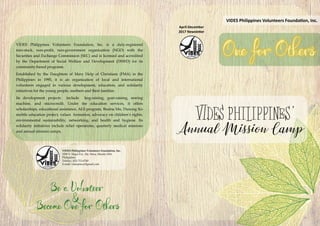 VIDES Philippines Volunteers Foundation, Inc. is a duly-registered
non-stock, non-profit, non-government organization (NGO) with the
Securities and Exchange Commission (SEC) and is licensed and accredited
by the Department of Social Welfare and Development (DSWD) for its
community-based programs.
Established by the Daughters of Mary Help of Christians (FMA) in the
Philippines in 1995, it is an organization of local and international
volunteers engaged in various development, education, and solidarity
initiatives for the young people, mothers and their families.
Its development projects include hog-raising, goat-raising, sewing
machine, and microcredit. Under the education services, it offers
scholarships, educational assistance, ALS program, Busina Mo, Dunong Ko
mobile education project, values formation, advocacy on children’s rights,
environmental sustainability, networking, and health and hygiene. Its
solidarity initiatives include relief operations, quarterly medical missions
and annual mission camps.
VIDES Philippines Volunteers Foundation, Inc.
3500 V. Mapa Ext., Sta. Mesa, Manila 1016
Philippines
Telefax:: (02) 715-6740
E-mail: videspinoy@gmail.com
April-December
2017 Newsletter
VIDES Philippines Volunteers Foundation, Inc.
 