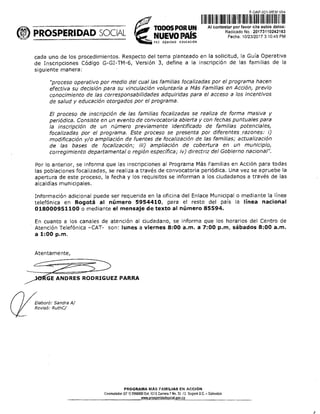 F-OAP 021-MEM-V 4
PROSPERIDAD SOCIAL tr 1IDIIII1111	II	II11111111111E111111111D
TODOS POR UN	Al contesta por favor ite estos datos:
NUEVO PAÍS
2 EQUIDAD EDUCAC1ON
Radtado No.: 20173110242163
Fecha: 10/23/2017 3:10:45 PM
cada uno de los procedimientos. Respecto del tema planteado en la solicitud, la Guía Operativa
de Inscripciones Código G-GI-TM-6, Versión 3, define a la inscripción de las familias de la
siguiente manera:
"proceso operativo por medio del cual las familias focalizadas por el programa hacen
efectiva su decisión para su vinculación voluntaria a Más Familias en Acción, previo
conocimiento de las corresponsabilidades adquiridas para el acceso a los incentivos
de salud y educación otorgados por el programa.
El proceso de inscripción de las familias focalizadas se realiza de forma masiva y
periódica. Consiste en un evento de convocatoria abierta y con fechas puntuales para
la inscripción de un número previamente identificado de familias potenciales,
focalizadas por el programa. Este proceso se presenta por diferentes razones: i)
modificación y/o ampliación de fuentes de focalización de las familias; actualización
de las bases de focalización; iii) ampliación de cobertura en un municipio,
corregimiento departamental o región específica; iv) directriz del Gobierno nacional".
Por lo anterior, se informa que las inscripciones al Programa Más Familias en Acción para todas
las poblaciones focalizadas, se realiza a través de convocatoria periódica. Una vez se apruebe la
apertura de este proceso, la fecha y los requisitos se informan a los ciudadanos a través de las
alcaldías municipales.
Información adicional puede ser requerida en la oficina del Enlace Municipal o mediante la línea
telefónica en Bogotá al número 5954410, para el resto del país la línea nacional
018000951100 o mediante el mensaje de texto al número 85594.
En cuanto a los canales de atención al ciudadano, se informa que los horarios del Centro de
Atención Telefónica -CAT- son: lunes a viernes 8:00 a.m. a 7:00 p.m, sábados 8:00 a.m.
a 1:00 p.m.
Atentamente,
GE ANDRES RODRIGUEZ PARRA
7-Elaboró: Sandra Al
Revisó: RuthC/
PROGRAMA MAS FAMILIAS EN ACCIÓN
Conmutador (57 1) 5960800 Ext. 9252 Carrera 7 No. 32 12 Bogotá D.C. - Colombta
•ros • erldadsocia ov.co
 