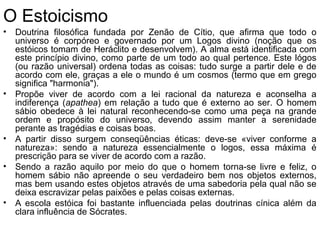 O Estoicismo
• Doutrina filosófica fundada por Zenão de Cítio, que afirma que todo o
universo é corpóreo e governado por um Logos divino (noção que os
estóicos tomam de Heráclito e desenvolvem). A alma está identificada com
este princípio divino, como parte de um todo ao qual pertence. Este lógos
(ou razão universal) ordena todas as coisas: tudo surge a partir dele e de
acordo com ele, graças a ele o mundo é um cosmos (termo que em grego
significa "harmonia").
• Propõe viver de acordo com a lei racional da natureza e aconselha a
indiferença (apathea) em relação a tudo que é externo ao ser. O homem
sábio obedece à lei natural reconhecendo-se como uma peça na grande
ordem e propósito do universo, devendo assim manter a serenidade
perante as tragédias e coisas boas.
• A partir disso surgem conseqüências éticas: deve-se «viver conforme a
natureza»: sendo a natureza essencialmente o logos, essa máxima é
prescrição para se viver de acordo com a razão.
• Sendo a razão aquilo por meio do que o homem torna-se livre e feliz, o
homem sábio não apreende o seu verdadeiro bem nos objetos externos,
mas bem usando estes objetos através de uma sabedoria pela qual não se
deixa escravizar pelas paixões e pelas coisas externas.
• A escola estóica foi bastante influenciada pelas doutrinas cínica além da
clara influência de Sócrates.
 