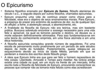 O Epicurismo
• Sistema filosófico ensinado por Epicuro de Samos, filósofo ateniense do
século I a.C., e seguido depois por outros filósofos, chamados epicuristas.
• Epicuro propunha uma vida de contínuo prazer como chave para a
felicidade, esse era o objetivo de seus ensinamentos morais. Para Epicuro,
a presença do prazer era sinônimo de ausência de dor, ou de qualquer tipo
de aflição: a fome, a abstenção sexual, o aborrecimento, etc.
• A finalidade da filosofia de Epicuro não era teórica, mas sim bastante
prática. Buscava sobretudo encontrar o sossego necessário para uma vida
feliz e aprazível, na qual os temores perante o destino, os deuses ou a
morte estavam definitivamente eliminados. Para isso fundamentava-se em
uma teoria do conhecimento empirista, em uma física atomista e em uma
ética hedonista.
• A filosofia epicurista conquistou grande número de seguidores. Foi uma
escola de pensamento muito proeminente por um período de sete séculos
depois da morte do fundador. Posteriormente, quase relegou-se ao
esquecimento devido ao início da Idade Média, período em que se
perderam a maioria dos escritos deste filósofo grego.
• A ideia que Epicuro tinha era que para ser feliz o homem necessitava de
três coisas: Liberdade, Amizade e Tempo para meditar. Na Grécia antiga
existia uma cidade na qual, em um muro na frente de um mercado, tinha
escrito toda a filosofia da felicidade de Epicuro, procurando conscientizar as
pessoas que comprar não as tornaria mais felizes como elas acreditavam
 