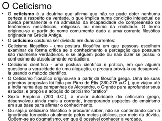 O Ceticismo
• O ceticismo é a doutrina que afirma que não se pode obter nenhuma
certeza a respeito da verdade, o que implica numa condição intelectual de
dúvida permanente e na admissão da incapacidade de compreensão de
fenômenos metafísicos, religiosos ou mesmo da realidade. O termo
originou-se a partir do nome comumente dado a uma corrente filosófica
originada na Grécia Antiga.
• O ceticismo costuma ser dividido em duas correntes:
• Ceticismo filosófico - uma postura filosófica em que pessoas escolhem
examinar de forma crítica se o conhecimento e percepção que possuem
são realmente verdadeiros, e se alguém pode ou não dizer se possui o
conhecimento absolutamente verdadeiro;
• Ceticismo científico - uma postura científica e prática, em que alguém
questiona a veracidade de uma alegação, e procura prová-la ou desaprová-
la usando o método científico.
• O Ceticismo filosófico originou-se a partir da filosofia grega. Uma de suas
primeiras propostas foi feita por Pirro de Élis (360-275 a.C.), que viajou até
a Índia numa das campanhas de Alexandre, o Grande para aprofundar seus
estudos, e propôs a adoção do ceticismo "prático"
• Sexto Empírico (200 d.C.), a maior autoridade do ceticismo grego,
desenvolveu ainda mais a corrente, incorporando aspectos do empirismo
em sua base para afirmar o conhecimento.
• Ou seja,o ceticismo filosófico é procurar saber, não se contentando com a
ignorância fornecida atualmente pelos meios públicos, por meio da dúvida.
Opõem-se ao dogmatismo, em que é possível conhecer a verdade.
 