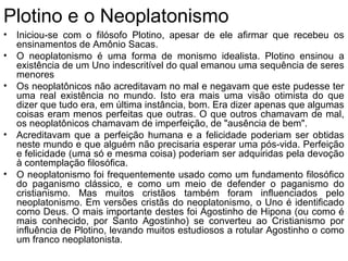 Plotino e o Neoplatonismo
• Iniciou-se com o filósofo Plotino, apesar de ele afirmar que recebeu os
ensinamentos de Amônio Sacas.
• O neoplatonismo é uma forma de monismo idealista. Plotino ensinou a
existência de um Uno indescritível do qual emanou uma sequência de seres
menores
• Os neoplatônicos não acreditavam no mal e negavam que este pudesse ter
uma real existência no mundo. Isto era mais uma visão otimista do que
dizer que tudo era, em última instância, bom. Era dizer apenas que algumas
coisas eram menos perfeitas que outras. O que outros chamavam de mal,
os neoplatônicos chamavam de imperfeição, de "ausência de bem".
• Acreditavam que a perfeição humana e a felicidade poderiam ser obtidas
neste mundo e que alguém não precisaria esperar uma pós-vida. Perfeição
e felicidade (uma só e mesma coisa) poderiam ser adquiridas pela devoção
à contemplação filosófica.
• O neoplatonismo foi frequentemente usado como um fundamento filosófico
do paganismo clássico, e como um meio de defender o paganismo do
cristianismo. Mas muitos cristãos também foram influenciados pelo
neoplatonismo. Em versões cristãs do neoplatonismo, o Uno é identificado
como Deus. O mais importante destes foi Agostinho de Hipona (ou como é
mais conhecido, por Santo Agostinho) se converteu ao Cristianismo por
influência de Plotino, levando muitos estudiosos a rotular Agostinho o como
um franco neoplatonista.
 