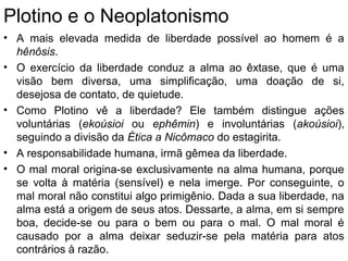 Plotino e o Neoplatonismo
• A mais elevada medida de liberdade possível ao homem é a
hênôsis.
• O exercício da liberdade conduz a alma ao êxtase, que é uma
visão bem diversa, uma simplificação, uma doação de si,
desejosa de contato, de quietude.
• Como Plotino vê a liberdade? Ele também distingue ações
voluntárias (ekoúsioi ou ephêmin) e involuntárias (akoúsioi),
seguindo a divisão da Ética a Nicômaco do estagirita.
• A responsabilidade humana, irmã gêmea da liberdade.
• O mal moral origina-se exclusivamente na alma humana, porque
se volta à matéria (sensível) e nela imerge. Por conseguinte, o
mal moral não constitui algo primigênio. Dada a sua liberdade, na
alma está a origem de seus atos. Dessarte, a alma, em si sempre
boa, decide-se ou para o bem ou para o mal. O mal moral é
causado por a alma deixar seduzir-se pela matéria para atos
contrários à razão.
 