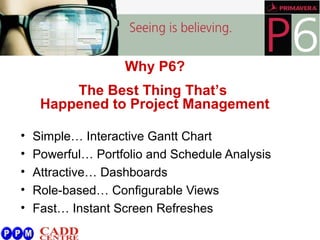 • Simple… Interactive Gantt Chart
• Powerful… Portfolio and Schedule Analysis
• Attractive… Dashboards
• Role-based… Configurable Views
• Fast… Instant Screen Refreshes
Why P6?
The Best Thing That’s
Happened to Project Management
 