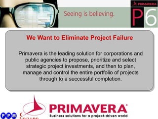 We Want to Eliminate Project Failure
Primavera is the leading solution for corporations and
public agencies to propose, prioritize and select
strategic project investments, and then to plan,
manage and control the entire portfolio of projects
through to a successful completion.
 