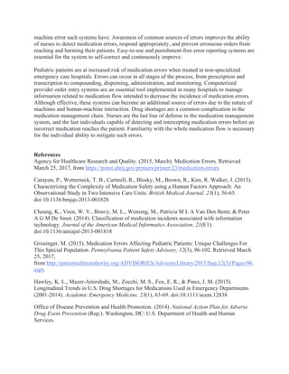 machine error such systems have. Awareness of common sources of errors improves the ability
of nurses to detect medication errors, respond appropriately, and prevent erroneous orders from
reaching and harming their patients. Easy-to-use and punishment-free error reporting systems are
essential for the system to self-correct and continuously improve.
Pediatric patients are at increased risk of medication errors when treated in non-specialized
emergency care hospitals. Errors can occur in all stages of the process, from prescription and
transcription to compounding, dispensing, administration, and monitoring. Computerized
provider order entry systems are an essential tool implemented in many hospitals to manage
information related to medication flow intended to decrease the incidence of medication errors.
Although effective, these systems can become an additional source of errors due to the nature of
machines and human-machine interaction. Drug shortages are a common complication in the
medication management chain. Nurses are the last line of defense in the medication management
system, and the last individuals capable of detecting and intercepting medication errors before an
incorrect medication reaches the patient. Familiarity with the whole medication flow is necessary
for the individual ability to mitigate such errors.
References
Agency for Healthcare Research and Quality. (2015, March). Medication Errors. Retrieved
March 25, 2017, from https://psnet.ahrq.gov/primers/primer/23/medication-errors
Carayon, P., Wetterneck, T. B., Cartmill, R., Blosky, M., Brown, R., Kim, R. Walker, J. (2013).
Characterizing the Complexity of Medication Safety using a Human Factors Approach: An
Observational Study in Two Intensive Care Units. British Medical Journal, 23(1), 56-65.
doi:10.1136/bmjqs-2013-001828
Cheung, K., Veen, W. V., Bouvy, M. L., Wensing, M., Patricia M L A Van Den Bemt, & Peter
A G M De Smet. (2014). Classification of medication incidents associated with information
technology. Journal of the American Medical Informatics Association, 21(E1).
doi:10.1136/amiajnl-2013-001818
Grissinger, M. (2015). Medication Errors Affecting Pediatric Patients: Unique Challenges For
This Special Population. Pennsylvania Patient Safety Advisory, 12(3), 96-102. Retrieved March
25, 2017,
from http://patientsafetyauthority.org/ADVISORIES/AdvisoryLibrary/2015/Sep;12(3)/Pages/96.
aspx
Hawley, K. L., Mazer-Amirshahi, M., Zocchi, M. S., Fox, E. R., & Pines, J. M. (2015).
Longitudinal Trends in U.S. Drug Shortages for Medications Used in Emergency Departments
(2001-2014). Academic Emergency Medicine, 23(1), 63-69. doi:10.1111/acem.12838
Office of Disease Prevention and Health Promotion. (2014). National Action Plan for Adverse
Drug Event Prevention (Rep.). Washington, DC: U.S. Department of Health and Human
Services.
 