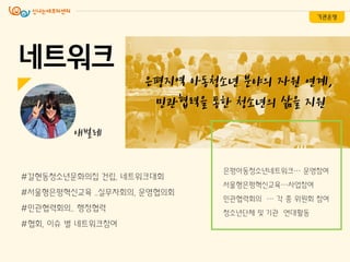네트워크
은평지역 아동청소년 분야의 자원 연계,
민관협력을 통한 청소년의 삶을 지원
#갈현동청소년문화의집 건립, 네트워크대회
#서울형은평혁싞교육 ..실무자회의, 운영협의회
#민관협력회의.. 행정협력
#협회, 이슈 별 네트워크참여
기관운영
애벌레
은평아동청소년네트워크… 운영참여
서울형은평혁싞교육…사업참여
민관협력회의 … 각 종 위원회 참여
청소년단체 및 기관 연대활동
 