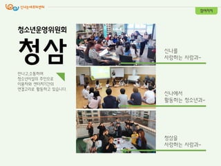 만나고,소통하며
청소년시설의 주인으로
이용자와 센터지기갂의
연결고리로 활동하고 있습니다.
청삼을
사랑하는 사람과-
싞나를
사랑하는 사람과-
싞나에서
활동하는 청소년과-
참여자치
청소년운영위원회
청삼
 