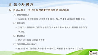 5. 입주자 평가
가) 전화사용하기
☞ 직장동료, 지원자에게 전화통화를 하고, 발신번호를 검색하여 통화 가능.
나) 물건사기
☞ 지원자의 동행없이 마트에 방문하여 직불카드를 이용하여, 물건을 구입하여
귀가함.
다) 빨래하기
☞ 완전 건조하여 세탁물 정리함.
라) 대중교통수단이용하기
☞ 출․퇴근 시 대중교통(지하철)을 이용하고, 지원을 통해 능숙해지고 있음.
다. 평가사례 1 - 수단적 일상생활수행능력 평가(IADL):
 