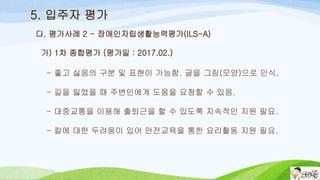 5. 입주자 평가
가) 1차 종합평가 (평가일 : 2017.02.)
- 좋고 싫음의 구분 및 표현이 가능함. 글을 그림(모양)으로 인식.
- 길을 잃었을 때 주변인에게 도움을 요청할 수 있음.
- 대중교통을 이용해 출퇴근을 할 수 있도록 지속적인 지원 필요.
- 칼에 대한 두려움이 있어 안전교육을 통한 요리활동 지원 필요.
다. 평가사례 2 - 장애인자립생활능력평가(ILS-A)
 