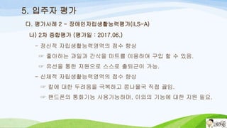 5. 입주자 평가
나) 2차 종합평가 (평가일 : 2017.06.)
- 정신적 자립생활능력영역의 점수 향상
☞ 좋아하는 과일과 간식을 마트를 이용하여 구입 할 수 있음.
☞ 유선을 통한 지원으로 스스로 출퇴근이 가능.
- 신체적 자립생활능력영역의 점수 향상
☞ 칼에 대한 두려움을 극복하고 콩나물국 직접 끓임.
☞ 핸드폰의 통화기능 사용가능하며, 이외의 기능에 대한 지원 필요.
다. 평가사례 2 - 장애인자립생활능력평가(ILS-A)
 