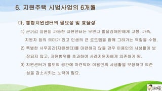 6. 지원주택 시범사업의 6개월
다. 통합지원센터의 필요성 및 효율성
1) 근거리 지원이 가능한 지원센터는 무연고 발달장애인에게 고향, 가족,
지원자 등의 의미가 있고 인생의 큰 로드맵을 함께 그려가는 역할을 수행.
2) 특별한 사무공간(지원센터)를 마련하지 않을 경우 이용인의 사생활이 보
장되지 않고, 지원범위를 초과하여 사례지원자에게 의존하게 됨.
3) 지원센터가 별도의 공간에 마련되어 이용인의 사생활을 보장하고 의존
성을 감소시키는 노력이 필요.
 