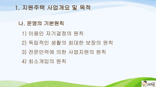 나. 운영의 기본원칙
1) 이용인 자기결정의 원칙
2) 독립적인 생활의 최대한 보장의 원칙
3) 전문인력에 의한 사업지원의 원칙
4) 최소개입의 원칙
1. 지원주택 사업개요 및 목적
 