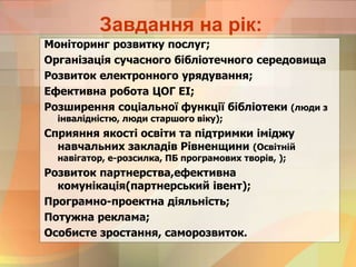 Завдання на рік:
Моніторинг розвитку послуг;
Організація сучасного бібліотечного середовища
Розвиток електронного урядування;
Ефективна робота ЦОГ ЕІ;
Розширення соціальної функції бібліотеки (люди з
інвалідністю, люди старшого віку);
Сприяння якості освіти та підтримки іміджу
навчальних закладів Рівненщини (Освітній
навігатор, е-розсилка, ПБ програмових творів, );
Розвиток партнерства,ефективна
комунікація(партнерський івент);
Програмно-проектна діяльність;
Потужна реклама;
Особисте зростання, саморозвиток.
 
