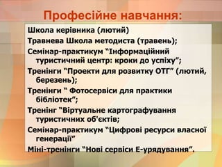 Професійне навчання:
Школа керівника (лютий)
Травнева Школа методиста (травень);
Семінар-практикум “Інформаційний
туристичний центр: кроки до успіху”;
Тренінги “Проекти для розвитку ОТГ” (лютий,
березень);
Тренінги “ Фотосервіси для практики
бібліотек”;
Тренінг “Віртуальне картографування
туристичних об'єктів;
Семінар-практикум “Цифрові ресурси власної
генерації”
Міні-тренінги “Нові сервіси Е-урядування”.
 