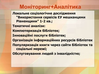 Моніторинг+Аналітика
Локальне соціологічне дослідження
“Використання сервісів ЕУ мешканцями
Рівненщини” 1-2 кв.;
Тематичні аналізи:
Компютеризація бібліотек;
Інноваційні послуги бібліотек;
Організація інформаційних ресурсів бібліотек
Популяризація книги через сайти бібліотек та
соціальні мережі;
Обслуговування людей з інвалідністю;
 