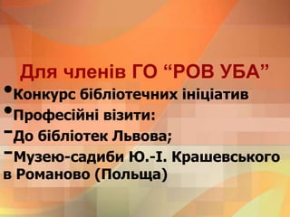 Для членів ГО “РОВ УБА”
•Конкурс бібліотечних ініціатив
•Професійні візити:
-До бібліотек Львова;
-Музею-садиби Ю.-І. Крашевського
в Романово (Польща)
 
