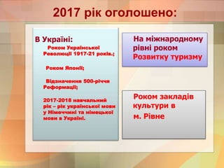 2017 рік оголошено:
В Україні:
Роком Української
Революції 1917-21 років.;
Роком Японії;
Відзначення 500-річчя
Реформації;
2017-2018 навчальний
рік – рік української мови
у Німеччині та німецької
мови в Україні.
На міжнародному
рівні роком
Розвитку туризму
Роком закладів
культури в
м. Рівне
 