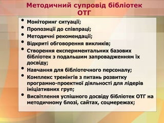 Методичний супровід бібліотек
ОТГ
• Моніторинг ситуації;
• Пропозиції до співпраці;
• Методичні рекомендації;
• Відкриті обговорення викликів;
• Створення експериментальних базових
бібліотек з подальшим запровадженням їх
досвіду;
• Навчання для бібліотечного персоналу;
• Комплекс тренінгів з питань розвитку
програмно-проектної діяльності для лідерів
ініціативних груп;
• Висвітлення успішного досвіду бібліотек ОТГ на
методичному блозі, сайтах, соцмережах;
 
