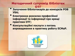 Методичний супровід бібліотек
ОТГ
• Залучення бібліотекарів до конкурсів РОВ
УБА;
• Електронна розсилка професійної
інформації та інформації про кращі
практики ОТГ;
• Консультаційні послуги з питань
впровадження в практику роботу ЕСМаР.
 