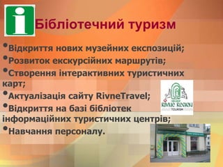 Бібліотечний туризм
•Відкриття нових музейних експозицій;
•Розвиток екскурсійних маршрутів;
•Створення інтерактивних туристичних
карт;
•Актуалізація сайту RivneTravel;
•Відкриття на базі бібліотек
інформаційних туристичних центрів;
•Навчання персоналу.
 