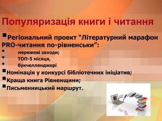 Популяризація книги і читання
Регіональний проект “Літературний марафон
PRO-читання по-рівненськи”:
• мережеві заходи;
• ТОП-5 місяця,
• букчелленджері
Номінація у конкурсі бібліотечних ініціатив;
Краща книга Рівненщини;
Письменницький маршрут.
 