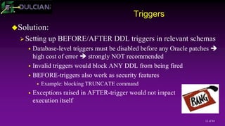 12 of 44
Triggers
Solution:
Setting up BEFORE/AFTER DDL triggers in relevant schemas
 Database-level triggers must be disabled before any Oracle patches 
high cost of error  strongly NOT recommended
 Invalid triggers would block ANY DDL from being fired
 BEFORE-triggers also work as security features
 Example: blocking TRUNCATE command
 Exceptions raised in AFTER-trigger would not impact
execution itself
 