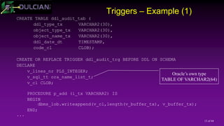 13 of 44
Triggers – Example (1)
CREATE TABLE ddl_audit_tab (
ddl_type_tx VARCHAR2(30),
object_type_tx VARCHAR2(30),
object_name_tx VARCHAR2(30),
ddl_date_dt TIMESTAMP,
code_cl CLOB);
CREATE OR REPLACE TRIGGER ddl_audit_trg BEFORE DDL ON SCHEMA
DECLARE
v_lines_nr PLS_INTEGER;
v_sql_tt ora_name_list_t;
v_cl CLOB;
PROCEDURE p_add (i_tx VARCHAR2) IS
BEGIN
dbms_lob.writeappend(v_cl,length(v_buffer_tx), v_buffer_tx);
END;
...
Oracle’s own type
TABLE OF VARCHAR2(64)
 