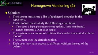 18 of 44
Homegrown Versioning (2)
Solution:
1. The system must store a list of registered modules in the
repository.
2. Each module must satisfy the following conditions:
 Take up to 5 input parameters (some optional, some mandatory).
 Return formatted CLOB as an output
3. The system has a notion of editions that can be associated with the
module.
4. The system uses the default edition.
5. Each user may have access to different editions instead of the
default.
 