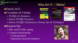 2 of 44
Who Am I? – “Misha”
Oracle ACE
Co-author of 3 books
 PL/SQL for Dummies
 Expert PL/SQL Practices
 Oracle PL/SQL Performance Tuning Tips & Techniques
Known for:
 SQL and PL/SQL tuning
 Complex functionality
 Code generators
 Repository-based development
 